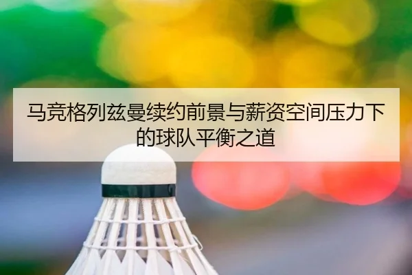 马竞格列兹曼续约前景与薪资空间压力下的球队平衡之道
