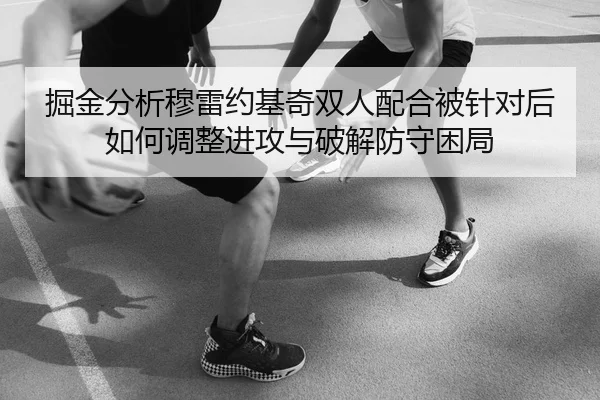 掘金分析穆雷约基奇双人配合被针对后如何调整进攻与破解防守困局