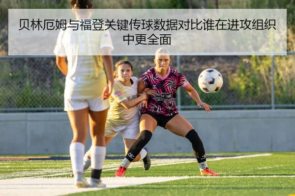 贝林厄姆与福登关键传球数据对比谁在进攻组织中更全面