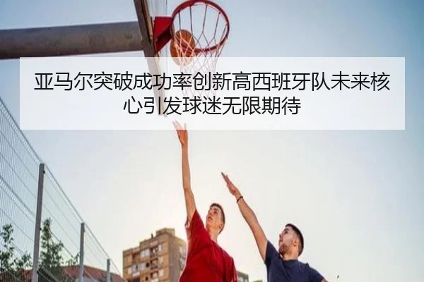 亚马尔突破成功率创新高西班牙队未来核心引发球迷无限期待